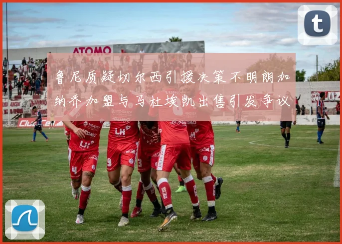 鲁尼质疑切尔西引援决策不明朗加纳乔加盟与马杜埃凯出售引发争议