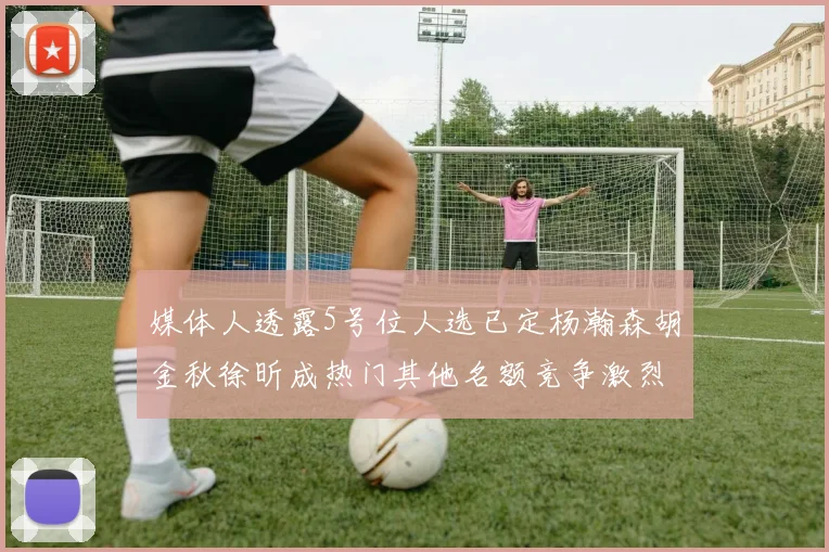 媒体人透露5号位人选已定杨瀚森胡金秋徐昕成热门其他名额竞争激烈
