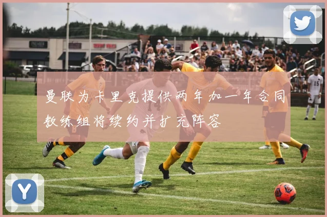 曼联为卡里克提供两年加一年合同教练组将续约并扩充阵容