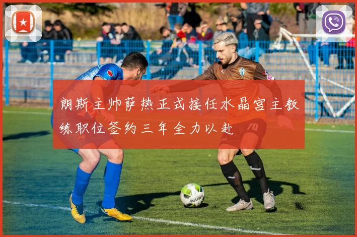 朗斯主帅萨热正式接任水晶宫主教练职位签约三年全力以赴