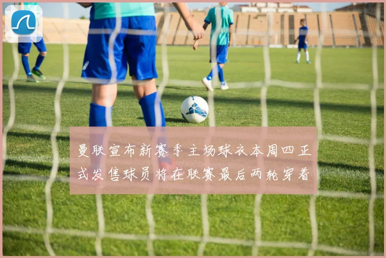 曼联宣布新赛季主场球衣本周四正式发售球员将在联赛最后两轮穿着上阵