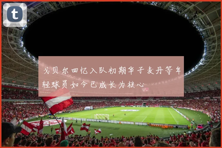戈贝尔回忆入队初期华子麦丹等年轻球员如今已成长为核心