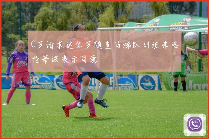 C罗请求迷你罗随皇马梯队训练弗洛伦蒂诺表示同意