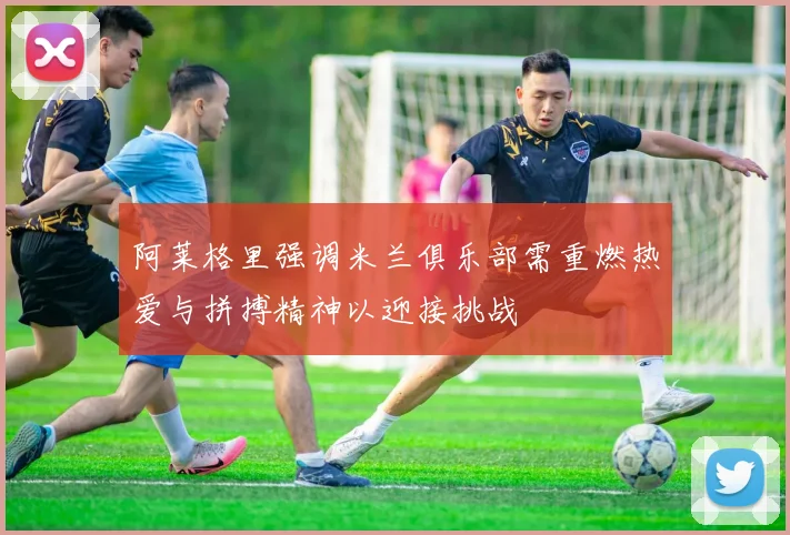 阿莱格里强调米兰俱乐部需重燃热爱与拼搏精神以迎接挑战