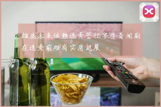 雄鹿未来依赖选秀签位字母哥闹剧在选秀前难有实质进展