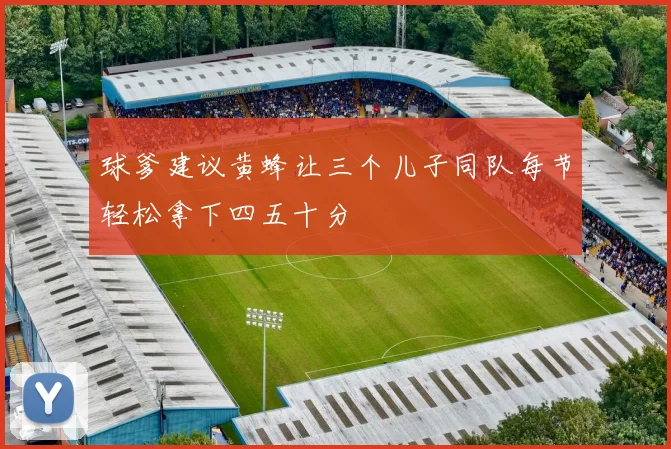 球爹建议黄蜂让三个儿子同队每节轻松拿下四五十分