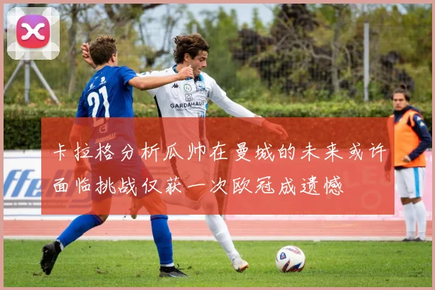卡拉格分析瓜帅在曼城的未来或许面临挑战仅获一次欧冠成遗憾