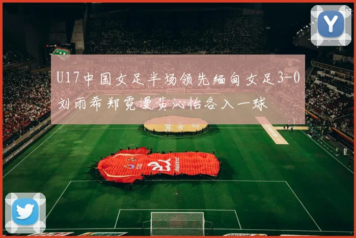 U17中国女足半场领先缅甸女足3-0刘雨希郑霓漫黄沁怡各入一球