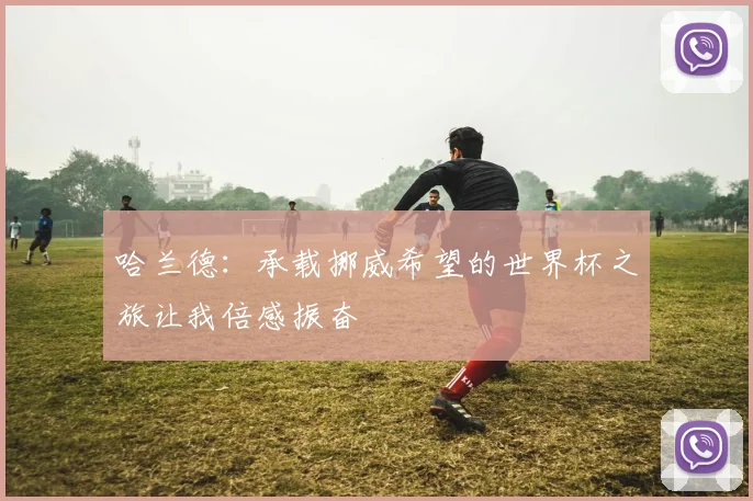 哈兰德：承载挪威希望的世界杯之旅让我倍感振奋