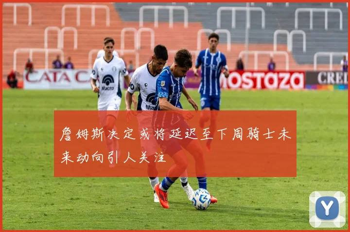詹姆斯决定或将延迟至下周骑士未来动向引人关注