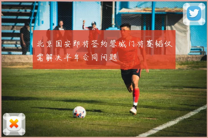北京国安即将签约蓉城门将蹇韬仅需解决半年合同问题