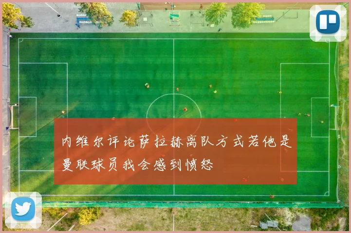 内维尔评论萨拉赫离队方式若他是曼联球员我会感到愤怒