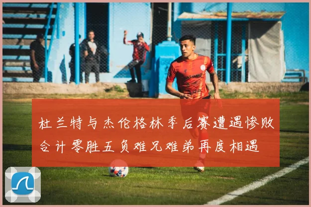 杜兰特与杰伦格林季后赛遭遇惨败合计零胜五负难兄难弟再度相遇