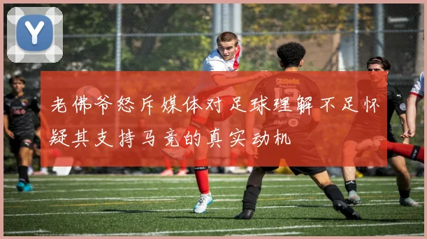 老佛爷怒斥媒体对足球理解不足怀疑其支持马竞的真实动机