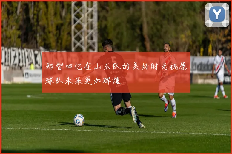 郑智回忆在山东队的美好时光祝愿球队未来更加辉煌