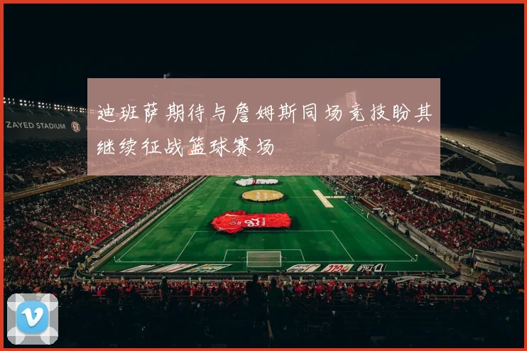 迪班萨期待与詹姆斯同场竞技盼其继续征战篮球赛场