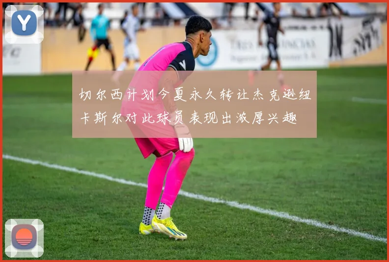 切尔西计划今夏永久转让杰克逊纽卡斯尔对此球员表现出浓厚兴趣